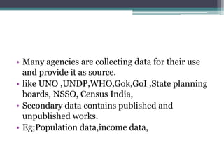 • Many agencies are collecting data for their use
and provide it as source.
• like UNO ,UNDP,WHO,Gok,GoI ,State planning
boards, NSSO, Census India,
• Secondary data contains published and
unpublished works.
• Eg;Population data,income data,
 