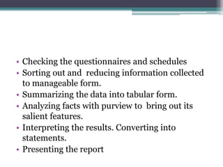 • Checking the questionnaires and schedules
• Sorting out and reducing information collected
to manageable form.
• Summarizing the data into tabular form.
• Analyzing facts with purview to bring out its
salient features.
• Interpreting the results. Converting into
statements.
• Presenting the report
 