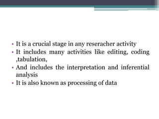 • It is a crucial stage in any reseracher activity
• It includes many activities like editing, coding
,tabulation,
• And includes the interpretation and inferential
analysis
• It is also known as processing of data
 