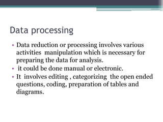 Data processing
• Data reduction or processing involves various
activities manipulation which is necessary for
preparing the data for analysis.
• it could be done manual or electronic.
• It involves editing , categorizing the open ended
questions, coding, preparation of tables and
diagrams.
 