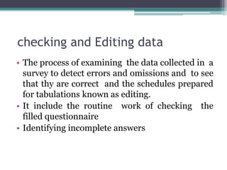 checking and Editing data
• The process of examining the data collected in a
survey to detect errors and omissions and to see
that thy are correct and the schedules prepared
for tabulations known as editing.
• It include the routine work of checking the
filled questionnaire
• Identifying incomplete answers
 