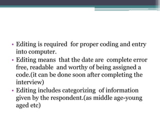 • Editing is required for proper coding and entry
into computer.
• Editing means that the date are complete error
free, readable and worthy of being assigned a
code.(it can be done soon after completing the
interview)
• Editing includes categorizing of information
given by the respondent.(as middle age-young
aged etc)
 