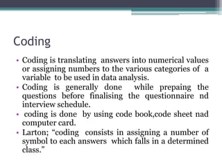 Coding
• Coding is translating answers into numerical values
or assigning numbers to the various categories of a
variable to be used in data analysis.
• Coding is generally done while prepaing the
questions before finalising the questionnaire nd
interview schedule.
• coding is done by using code book,code sheet nad
computer card.
• Larton; “coding consists in assigning a number of
symbol to each answers which falls in a determined
class.”
 