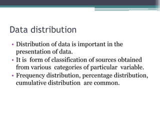 Data distribution
• Distribution of data is important in the
presentation of data.
• It is form of classification of sources obtained
from various categories of particular variable.
• Frequency distribution, percentage distribution,
cumulative distribution are common.
 