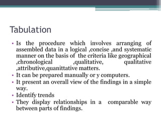Tabulation
• Is the procedure which involves arranging of
assembled data in a logical ,concise ,and systematic
manner on the basis of the criteria like geographical
,chronological ,qualitative, qualitative
,attributive,quanittative matters.
• It can be prepared manually or y computers.
• It present an overall view of the findings in a simple
way.
• Identify trends
• They display relationships in a comparable way
between parts of findings.
 