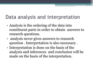 Data analysis and interpretation
• Analysis is the ordering of the data into
constituent parts in order to obtain answers to
research questions.
• analysis never gives answers to research
question . Interpretation is also necessary .
• Interpretation is done on the basis of the
analysis and inferences and conclusion will be
made on the basis of the interpretation.
 