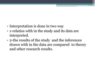 • Interpretation is done in two way
• 1-relatios with in the study and its data are
interpreted.
• 2-the results of the study and the inferences
drawn with in the data are compared to theory
and other research results.
 