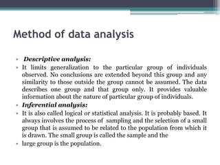 Method of data analysis
• Descriptive analysis:
• It limits generalization to the particular group of individuals
observed. No conclusions are extended beyond this group and any
similarity to those outside the group cannot be assumed. The data
describes one group and that group only. It provides valuable
information about the nature of particular group of individuals.
• Inferential analysis:
• It is also called logical or statistical analysis. It is probably based. It
always involves the process of sampling and the selection of a small
group that is assumed to be related to the population from which it
is drawn. The small group is called the sample and the
• large group is the population.
 