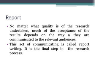 Report
• No matter what quality is of the research
undertaken, much of the acceptance of the
results depends on the way a they are
communicated to the relevant audiences.
• This act of communicating is called report
writing. It is the final step in the research
process.
 