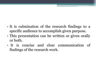 • It is culmination of the research findings to a
specific audience to accomplish given purpose.
• This presentation can be written or given orally
or both.
• It is concise and clear communication of
findings of the research work.
 