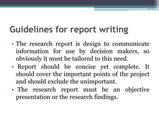 Guidelines for report writing
• The research report is design to communicate
information for use by decision makers, so
obviously it must be tailored to this need.
• Report should be concise yet complete. It
should cover the important points of the project
and should exclude the unimportant.
• The research report must be an objective
presentation or the research findings.
 