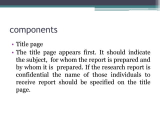 components
• Title page
• The title page appears first. It should indicate
the subject, for whom the report is prepared and
by whom it is prepared. If the research report is
confidential the name of those individuals to
receive report should be specified on the title
page.
 