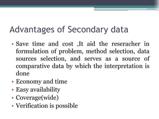 Advantages of Secondary data
• Save time and cost ,It aid the reseracher in
formulation of problem, method selection, data
sources selection, and serves as a source of
comparative data by which the interpretation is
done
• Economy and time
• Easy availability
• Coverage(wide)
• Verification is possible
 