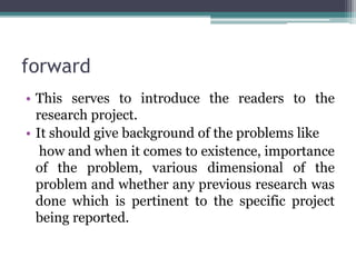 forward
• This serves to introduce the readers to the
research project.
• It should give background of the problems like
how and when it comes to existence, importance
of the problem, various dimensional of the
problem and whether any previous research was
done which is pertinent to the specific project
being reported.
 