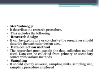 • Methodology
• It describes the research procedure.
• This includes the following
• Research design
• It can be exploratory or conclusive the researcher should
describe the particular design used.
• Data collection method
• The researcher must explain the data collection method
used. Data can be collected from primary or secondary
source with various methods.
• Sampling
• It should specify universe, sampling units, sampling size,
sampling procedure employed
 