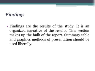 Findings
• Findings are the results of the study. It is an
organized narrative of the results. This section
makes up the bulk of the report. Summary table
and graphics methods of presentation should be
used liberally.
 