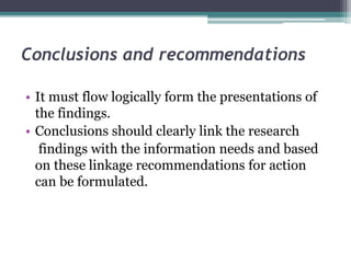 Conclusions and recommendations
• It must flow logically form the presentations of
the findings.
• Conclusions should clearly link the research
findings with the information needs and based
on these linkage recommendations for action
can be formulated.
 