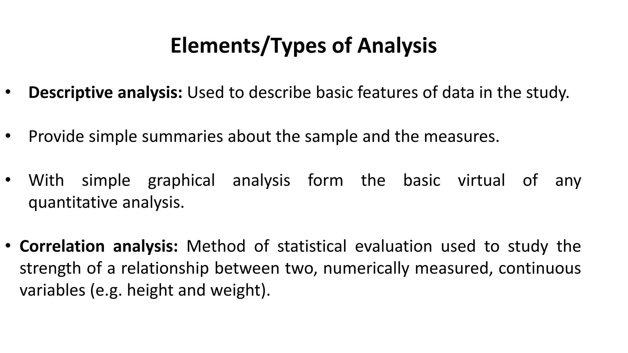 Elements/Types of Analysis
• Descriptive analysis: Used to describe basic features of data in the study.
• Provide simple summaries about the sample and the measures.
• With simple graphical analysis form the basic virtual of any
quantitative analysis.
• Correlation analysis: Method of statistical evaluation used to study the
strength of a relationship between two, numerically measured, continuous
variables (e.g. height and weight).
 
