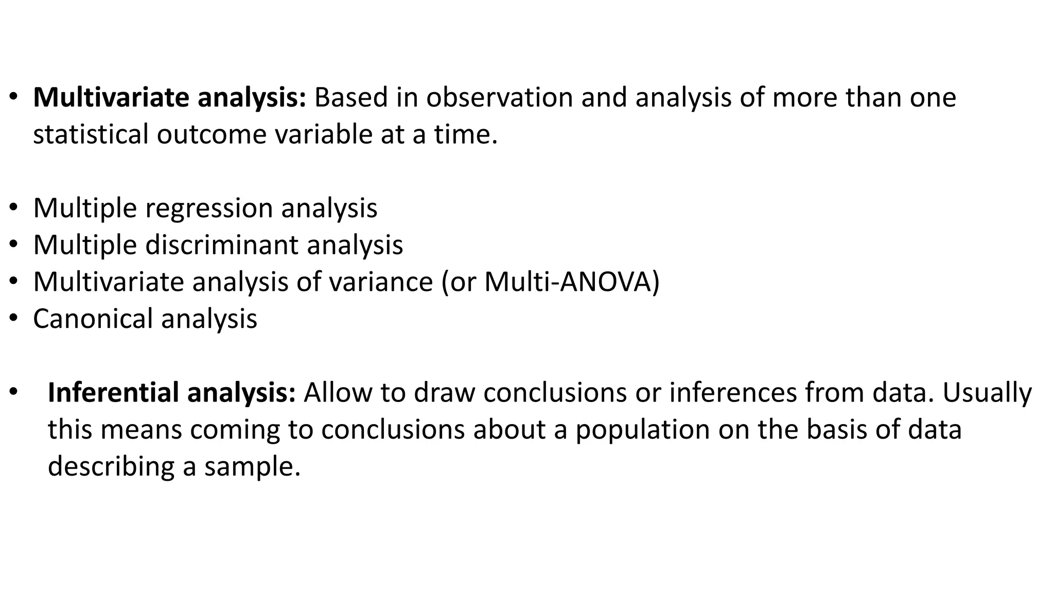 • Multivariate analysis: Based in observation and analysis of more than one
statistical outcome variable at a time.
• Multiple regression analysis
• Multiple discriminant analysis
• Multivariate analysis of variance (or Multi-ANOVA)
• Canonical analysis
• Inferential analysis: Allow to draw conclusions or inferences from data. Usually
this means coming to conclusions about a population on the basis of data
describing a sample.
 