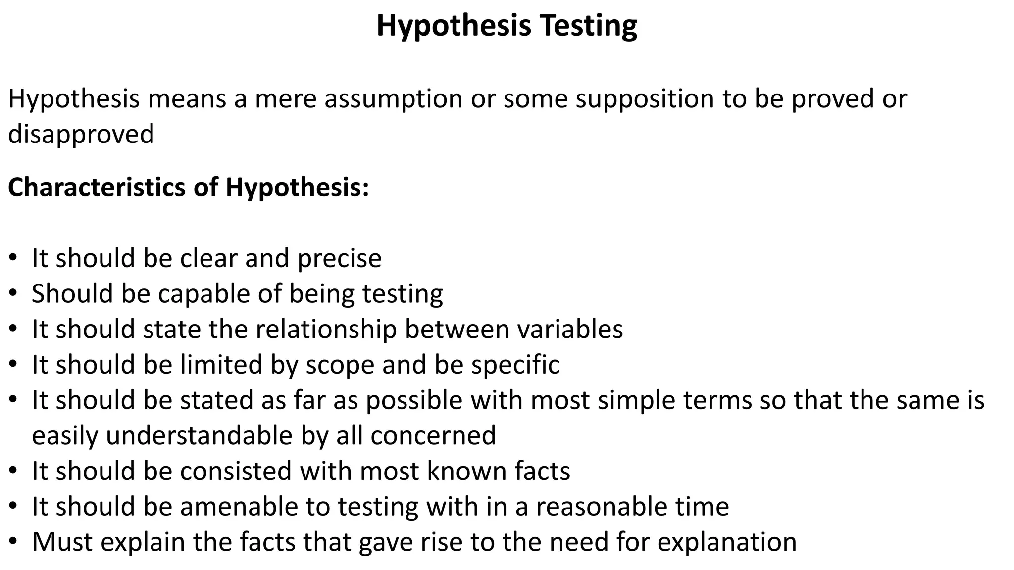 Hypothesis Testing
Hypothesis means a mere assumption or some supposition to be proved or
disapproved
Characteristics of Hypothesis:
• It should be clear and precise
• Should be capable of being testing
• It should state the relationship between variables
• It should be limited by scope and be specific
• It should be stated as far as possible with most simple terms so that the same is
easily understandable by all concerned
• It should be consisted with most known facts
• It should be amenable to testing with in a reasonable time
• Must explain the facts that gave rise to the need for explanation
 