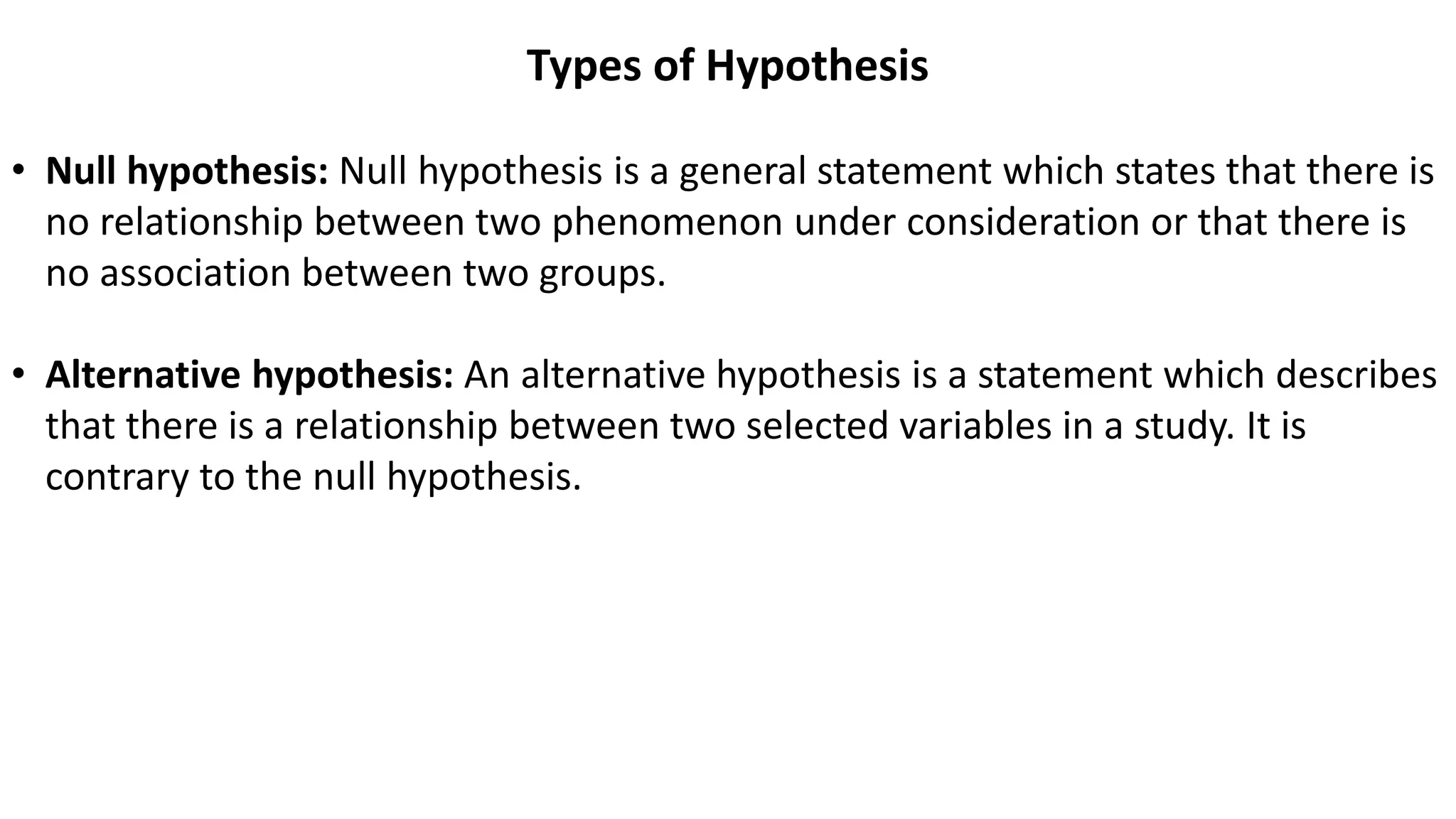 Types of Hypothesis
• Null hypothesis: Null hypothesis is a general statement which states that there is
no relationship between two phenomenon under consideration or that there is
no association between two groups.
• Alternative hypothesis: An alternative hypothesis is a statement which describes
that there is a relationship between two selected variables in a study. It is
contrary to the null hypothesis.
 