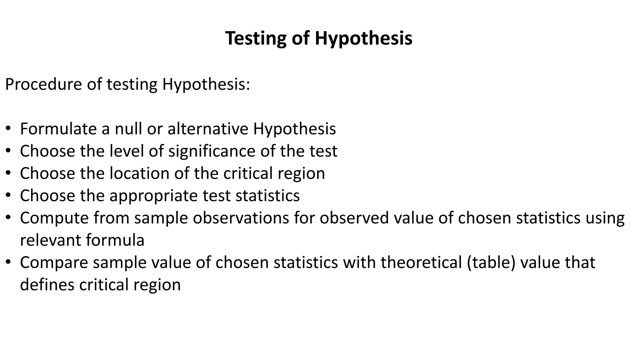 Testing of Hypothesis
Procedure of testing Hypothesis:
• Formulate a null or alternative Hypothesis
• Choose the level of significance of the test
• Choose the location of the critical region
• Choose the appropriate test statistics
• Compute from sample observations for observed value of chosen statistics using
relevant formula
• Compare sample value of chosen statistics with theoretical (table) value that
defines critical region
 
