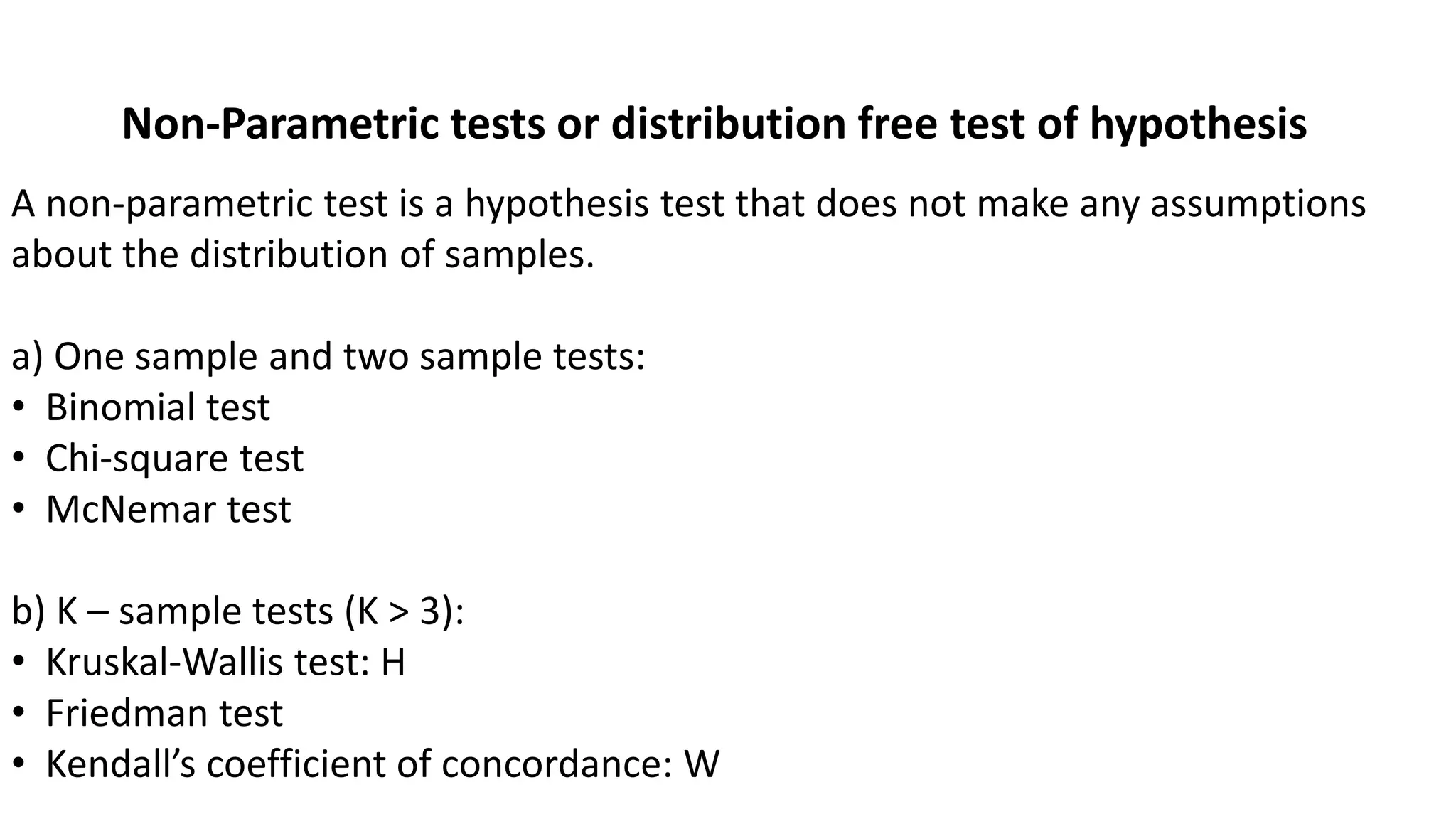 Non-Parametric tests or distribution free test of hypothesis
A non-parametric test is a hypothesis test that does not make any assumptions
about the distribution of samples.
a) One sample and two sample tests:
• Binomial test
• Chi-square test
• McNemar test
b) K – sample tests (K > 3):
• Kruskal-Wallis test: H
• Friedman test
• Kendall’s coefficient of concordance: W
 