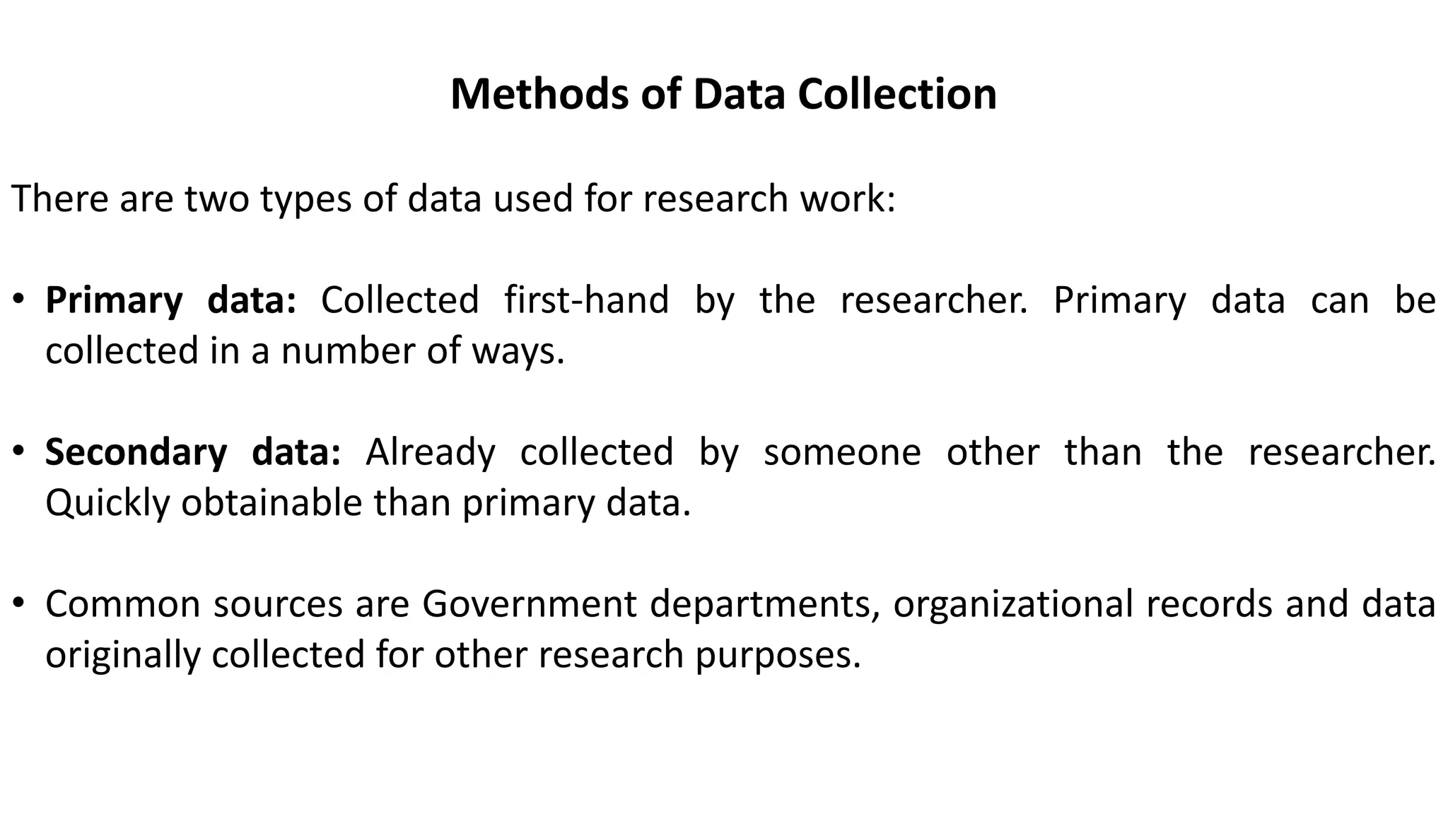 Methods of Data Collection
There are two types of data used for research work:
• Primary data: Collected first-hand by the researcher. Primary data can be
collected in a number of ways.
• Secondary data: Already collected by someone other than the researcher.
Quickly obtainable than primary data.
• Common sources are Government departments, organizational records and data
originally collected for other research purposes.
 