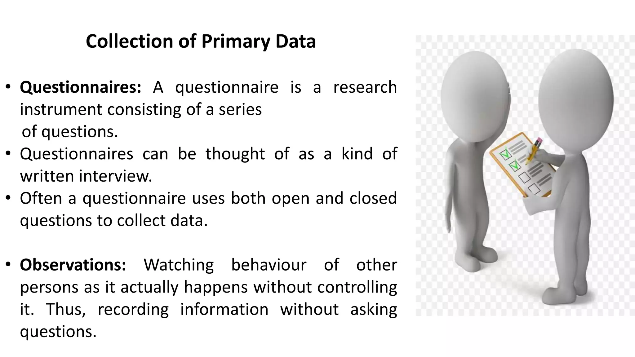 Collection of Primary Data
• Questionnaires: A questionnaire is a research
instrument consisting of a series
of questions.
• Questionnaires can be thought of as a kind of
written interview.
• Often a questionnaire uses both open and closed
questions to collect data.
• Observations: Watching behaviour of other
persons as it actually happens without controlling
it. Thus, recording information without asking
questions.
 
