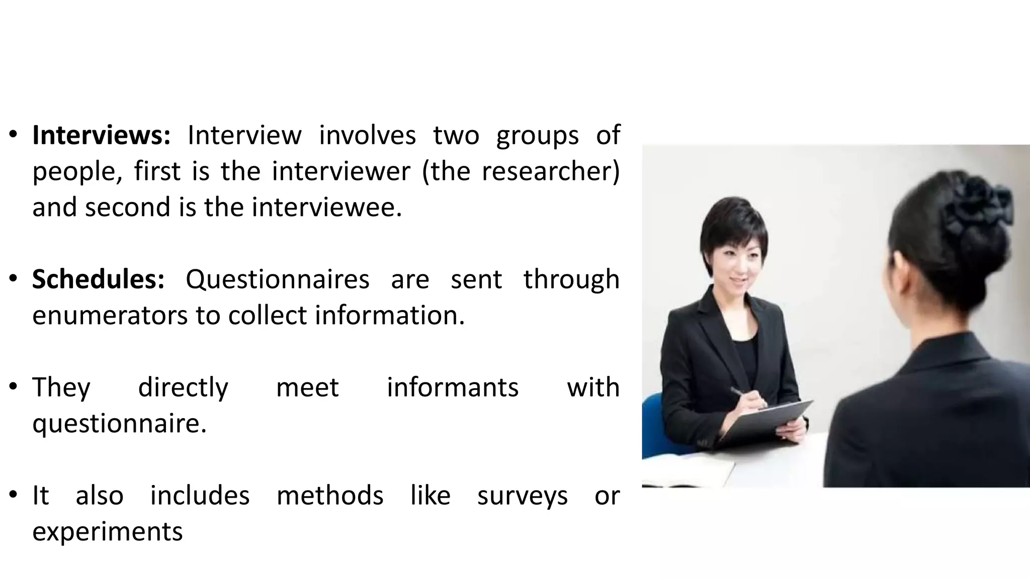 • Interviews: Interview involves two groups of
people, first is the interviewer (the researcher)
and second is the interviewee.
• Schedules: Questionnaires are sent through
enumerators to collect information.
• They directly meet informants with
questionnaire.
• It also includes methods like surveys or
experiments
 