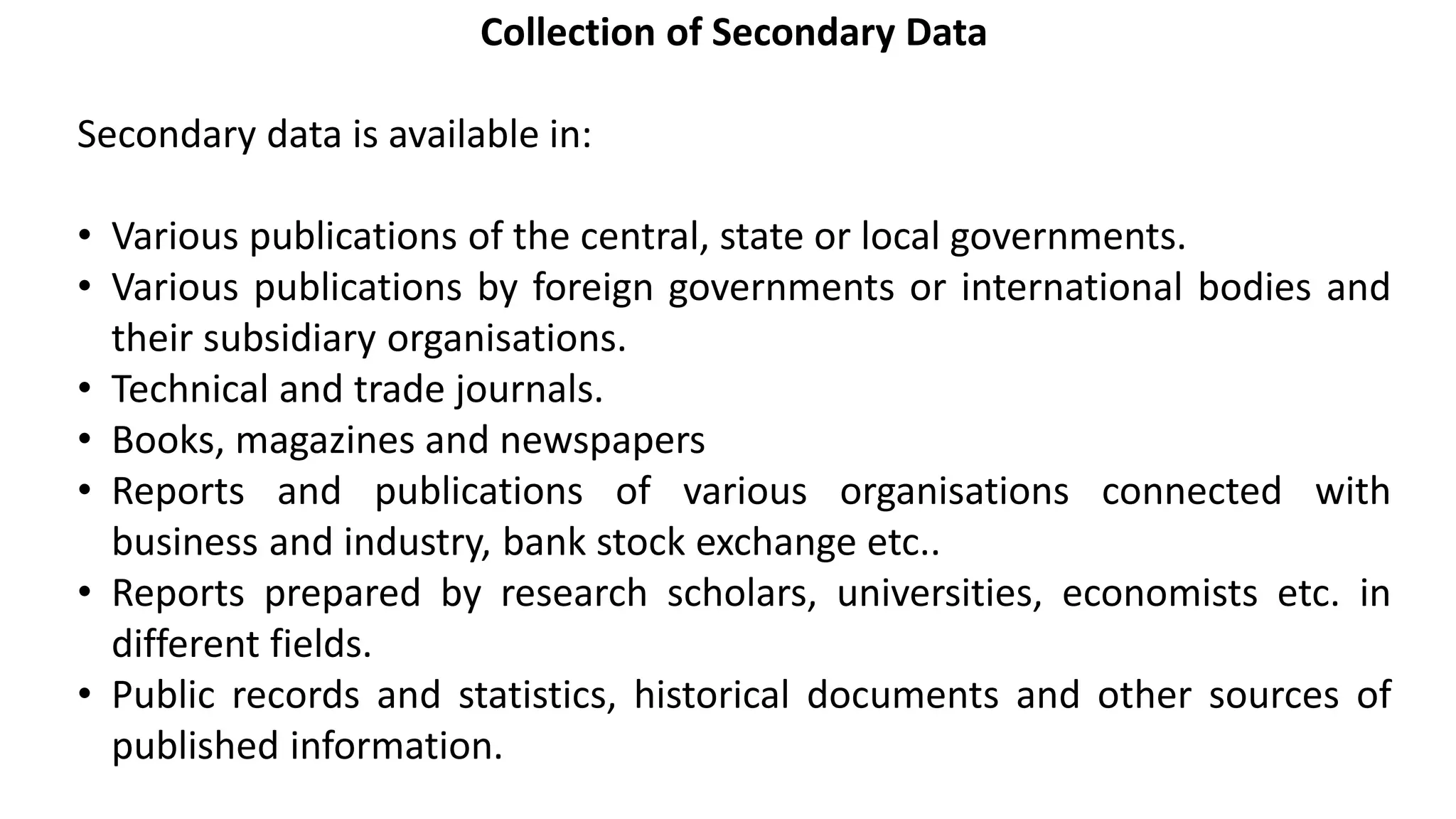 Collection of Secondary Data
Secondary data is available in:
• Various publications of the central, state or local governments.
• Various publications by foreign governments or international bodies and
their subsidiary organisations.
• Technical and trade journals.
• Books, magazines and newspapers
• Reports and publications of various organisations connected with
business and industry, bank stock exchange etc..
• Reports prepared by research scholars, universities, economists etc. in
different fields.
• Public records and statistics, historical documents and other sources of
published information.
 