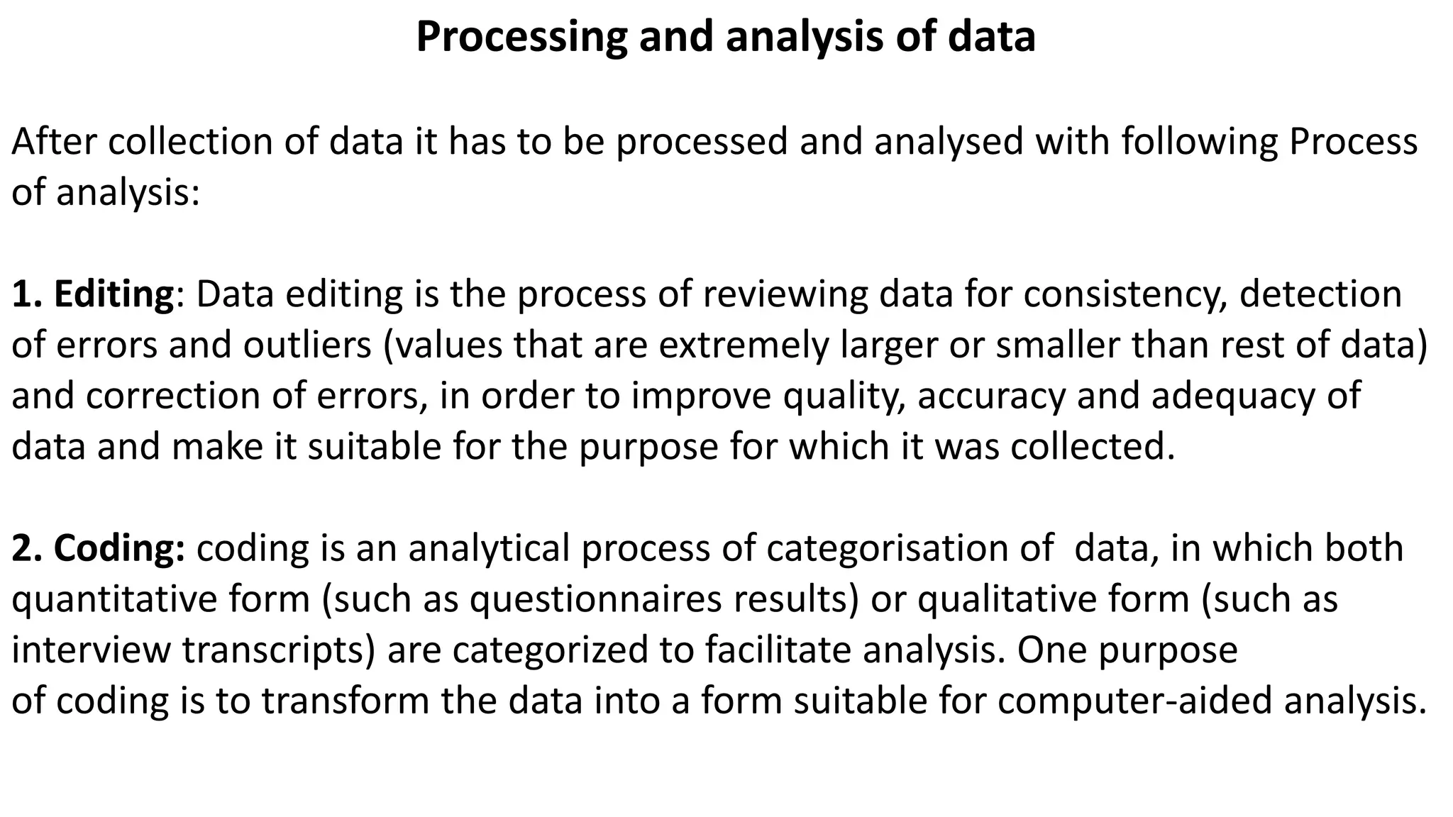 Processing and analysis of data
After collection of data it has to be processed and analysed with following Process
of analysis:
1. Editing: Data editing is the process of reviewing data for consistency, detection
of errors and outliers (values that are extremely larger or smaller than rest of data)
and correction of errors, in order to improve quality, accuracy and adequacy of
data and make it suitable for the purpose for which it was collected.
2. Coding: coding is an analytical process of categorisation of data, in which both
quantitative form (such as questionnaires results) or qualitative form (such as
interview transcripts) are categorized to facilitate analysis. One purpose
of coding is to transform the data into a form suitable for computer-aided analysis.
 