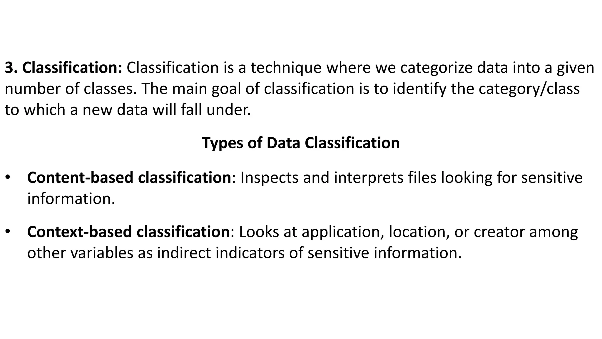 3. Classification: Classification is a technique where we categorize data into a given
number of classes. The main goal of classification is to identify the category/class
to which a new data will fall under.
Types of Data Classification
• Content-based classification: Inspects and interprets files looking for sensitive
information.
• Context-based classification: Looks at application, location, or creator among
other variables as indirect indicators of sensitive information.
 