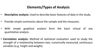 Elements/Types of Analysis
• Descriptive analysis: Used to describe basic features of data in the study.
• Provide simple summaries about the sample and the measures.
• With simple graphical analysis form the basic virtual of any
quantitative analysis.
• Correlation analysis: Method of statistical evaluation used to study the
strength of a relationship between two, numerically measured, continuous
variables (e.g. height and weight).
 