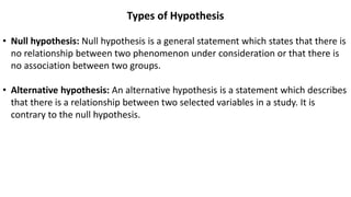 Types of Hypothesis
• Null hypothesis: Null hypothesis is a general statement which states that there is
no relationship between two phenomenon under consideration or that there is
no association between two groups.
• Alternative hypothesis: An alternative hypothesis is a statement which describes
that there is a relationship between two selected variables in a study. It is
contrary to the null hypothesis.
 