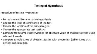 Testing of Hypothesis
Procedure of testing Hypothesis:
• Formulate a null or alternative Hypothesis
• Choose the level of significance of the test
• Choose the location of the critical region
• Choose the appropriate test statistics
• Compute from sample observations for observed value of chosen statistics using
relevant formula
• Compare sample value of chosen statistics with theoretical (table) value that
defines critical region
 