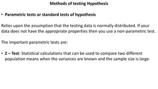 Methods of testing Hypothesis
• Parametric tests or standard tests of hypothesis
Relies upon the assumption that the testing data is normally distributed. If your
data does not have the appropriate properties then you use a non-parametric test.
The important parametric tests are:
• Z – Test: Statistical calculations that can be used to compare two different
population means when the variances are known and the sample size is large.
 