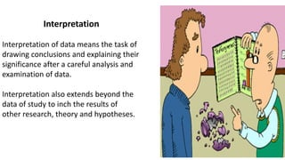 Interpretation
Interpretation of data means the task of
drawing conclusions and explaining their
significance after a careful analysis and
examination of data.
Interpretation also extends beyond the
data of study to inch the results of
other research, theory and hypotheses.
 