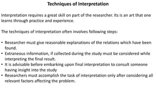 Techniques of Interpretation
Interpretation requires a great skill on part of the researcher. Its is an art that one
learns through practice and experience.
The techniques of interpretation often involves following steps:
• Researcher must give reasonable explanations of the relations which have been
found.
• Extraneous information, if collected during the study must be considered while
interpreting the final result.
• It is advisable before embarking upon final interpretation to consult someone
having insight into the study
• Researchers must accomplish the task of interpretation only after considering all
relevant factors affecting the problem.
 