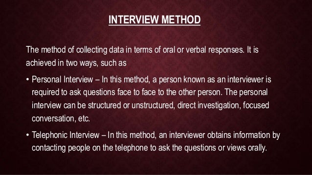INTERVIEW METHOD
The method of collecting data in terms of oral or verbal responses. It is
achieved in two ways, such as
• Personal Interview – In this method, a person known as an interviewer is
required to ask questions face to face to the other person. The personal
interview can be structured or unstructured, direct investigation, focused
conversation, etc.
• Telephonic Interview – In this method, an interviewer obtains information by
contacting people on the telephone to ask the questions or views orally.
 