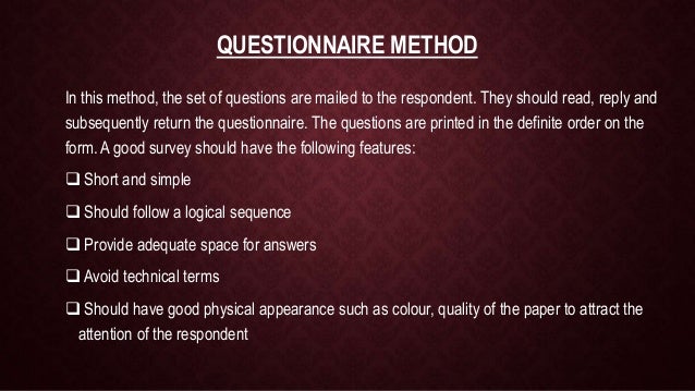 QUESTIONNAIRE METHOD
In this method, the set of questions are mailed to the respondent. They should read, reply and
subsequently return the questionnaire. The questions are printed in the definite order on the
form. A good survey should have the following features:
 Short and simple
 Should follow a logical sequence
 Provide adequate space for answers
 Avoid technical terms
 Should have good physical appearance such as colour, quality of the paper to attract the
attention of the respondent
 