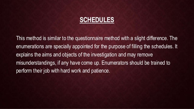 SCHEDULES
This method is similar to the questionnaire method with a slight difference. The
enumerations are specially appointed for the purpose of filling the schedules. It
explains the aims and objects of the investigation and may remove
misunderstandings, if any have come up. Enumerators should be trained to
perform their job with hard work and patience.
 