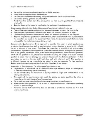 Chapter - 9 Methods of Data Collection Page 210
Basic Guidelines for Research SMS Kabir
 Use positive statements and avoid negatives or double negatives.
 Do not make assumptions about the respondent.
 Use clear and comprehensible wording, easily understandable for all educational levels.
 Use correct spelling, grammar and punctuation.
 Avoid items that contain more than one question per item (e.g. Do you like strawberries and
potatoes?).
 Question should not be biased or even leading the participant towards an answer.
Questionnaire Administration Modes: Main modes of questionnaire administration are -
 Face-to-face questionnaire administration, where an interviewer presents the items orally.
 Paper-and-pencil questionnaire administration, where the items are presented on paper.
 Computerized questionnaire administration, where the items are presented on the computer.
 Adaptive computerized questionnaire administration, where a selection of items is presented on
the computer, and based on the answers on those items, the computer selects following items
optimized for the testee’s estimated ability or trait.
Concerns with Questionnaires: It is important to consider the order in which questions are
presented. Sensitive questions, such as questions about income, drug use, or sexual activity, should
be put at the end of the survey. This allows the researcher to establish trust before asking
questions that might embarrass respondents. Researchers also recommend putting routine questions,
such as age, gender, and marital status, at the end of the questionnaire. Double-barreled questions,
which ask two questions in one, should never be used in a survey. An example of a double barreled
question is, please rate how strongly you agree or disagree with the following statement - ‘I feel
good about my work on the job, and I get along well with others at work’. This question is
problematic because survey respondents are asked to give one response for two questions.
Researchers should avoid using emotionally loaded or biased words and phrases.
Advantages of Questionnaires: The advantages of questionnaires are -
 Large amounts of information can be collected from a large number of people in a short period
of time and in a relatively cost effective way.
 Can be carried out by the researcher or by any number of people with limited affect to its
validity and reliability.
 The results of the questionnaires can usually be quickly and easily quantified by either a
researcher or through the use of a software package.
 Can be analyzed more scientifically and objectively than other forms of research.
 When data has been quantified, it can be used to compare and contrast other research and may
be used to measure change.
 Positivists believe that quantitative data can be used to create new theories and / or test
existing hypotheses.
 