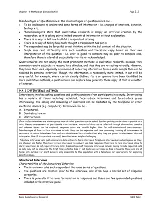 Chapter - 9 Methods of Data Collection Page 211
Basic Guidelines for Research SMS Kabir
Disadvantages of Questionnaires: The disadvantages of questionnaires are -
 To be inadequate to understand some forms of information - i.e. changes of emotions, behavior,
feelings etc.
 Phenomenologists state that quantitative research is simply an artificial creation by the
researcher, as it is asking only a limited amount of information without explanation.
 There is no way to tell how truthful a respondent is being.
 There is no way of telling how much thought a respondent has put in.
 The respondent may be forgetful or not thinking within the full context of the situation.
 People may read differently into each question and therefore reply based on their own
interpretation of the question - i.e. what is ‘good’ to someone may be ‘poor’ to someone else,
therefore there is a level of subjectivity that is not acknowledged.
Questionnaires are not among the most prominent methods in qualitative research, because they
commonly require subjects to respond to a stimulus, and thus they are not acting naturally. However,
they have their uses, especially as a means of collecting information from a wider sample than can be
reached by personal interview. Though the information is necessarily more limited, it can still be
very useful. For example, where certain clearly defined facts or opinions have been identified by
more qualitative methods, a questionnaire can explore how generally these apply, if that is a matter
of interest.
9.4.2 INTERVIEWS METHOD
Interviewing involves asking questions and getting answers from participants in a study. Interviewing
has a variety of forms including: individual, face-to-face interviews and face-to-face group
interviewing. The asking and answering of questions can be mediated by the telephone or other
electronic devices (e.g. computers). Interviews can be –
A. Structured,
B. Semi-structure or
C. Unstructured.
Face to face interviews are advantageous since detailed questions can be asked; further probing can be done to provide rich
data; literacy requirements of participants is not an issue; non verbal data can be collected through observation; complex
and unknown issues can be explored; response rates are usually higher than for self-administered questionnaires.
Disadvantages of face to face interviews include: they can be expensive and time consuming; training of interviewers is
necessary to reduce interviewer bias and are administered in a standardized why they are prone to interviewer bias and
interpreter bias (if interpreters are used); sensitive issues maybe challenging.
Telephone interviews yield just as accurate data as face to face interviews. Telephone interviews are advantageous as they:
are cheaper and faster than face to face interviews to conduct; use less resources than face to face interviews; allow to
clarify questions; do not require literacy skills. Disadvantages of telephone interviews include: having to make repeated calls
as calls may not be answered the first time; potential bias if call backs are not made so bias is towards those who are at
home; only suitable for short surveys; only accessible to the population with a telephone; not appropriate for exploring
sensitive issues.
Structured Interviews
Characteristics of the Structured Interview
 The interviewer asks each respondent the same series of questions.
 The questions are created prior to the interview, and often have a limited set of response
categories.
 There is generally little room for variation in responses and there are few open-ended questions
included in the interview guide.
 