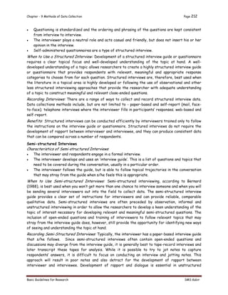 Chapter - 9 Methods of Data Collection Page 212
Basic Guidelines for Research SMS Kabir
 Questioning is standardized and the ordering and phrasing of the questions are kept consistent
from interview to interview.
 The interviewer plays a neutral role and acts casual and friendly, but does not insert his or her
opinion in the interview.
 Self-administered questionnaires are a type of structured interview.
When to Use a Structured Interview: Development of a structured interview guide or questionnaire
requires a clear topical focus and well-developed understanding of the topic at hand. A well-
developed understanding of a topic allows researchers to create a highly structured interview guide
or questionnaire that provides respondents with relevant, meaningful and appropriate response
categories to choose from for each question. Structured interviews are, therefore, best used when
the literature in a topical area is highly developed or following the use of observational and other
less structured interviewing approaches that provide the researcher with adequate understanding
of a topic to construct meaningful and relevant close-ended questions.
Recording Interviews: There are a range of ways to collect and record structured interview data.
Data collections methods include, but are not limited to - paper-based and self-report (mail, face-
to-face); telephone interviews where the interviewer fills in participants’ responses; web-based and
self-report.
Benefits: Structured interviews can be conducted efficiently by interviewers trained only to follow
the instructions on the interview guide or questionnaire. Structured interviews do not require the
development of rapport between interviewer and interviewee, and they can produce consistent data
that can be compared across a number of respondents.
Semi-structured Interviews
Characteristics of Semi-structured Interviews
 The interviewer and respondents engage in a formal interview.
 The interviewer develops and uses an ‘interview guide’. This is a list of questions and topics that
need to be covered during the conversation, usually in a particular order.
 The interviewer follows the guide, but is able to follow topical trajectories in the conversation
that may stray from the guide when s/he feels this is appropriate.
When to Use Semi-structured Interviews: Semi-structured interviewing, according to Bernard
(1988), is best used when you won’t get more than one chance to interview someone and when you will
be sending several interviewers out into the field to collect data. The semi-structured interview
guide provides a clear set of instructions for interviewers and can provide reliable, comparable
qualitative data. Semi-structured interviews are often preceded by observation, informal and
unstructured interviewing in order to allow the researchers to develop a keen understanding of the
topic of interest necessary for developing relevant and meaningful semi-structured questions. The
inclusion of open-ended questions and training of interviewers to follow relevant topics that may
stray from the interview guide does, however, still provide the opportunity for identifying new ways
of seeing and understanding the topic at hand.
Recording Semi-Structured Interviews: Typically, the interviewer has a paper-based interview guide
that s/he follows. Since semi-structured interviews often contain open-ended questions and
discussions may diverge from the interview guide, it is generally best to tape-record interviews and
later transcript these tapes for analysis. While it is possible to try to jot notes to capture
respondents’ answers, it is difficult to focus on conducting an interview and jotting notes. This
approach will result in poor notes and also detract for the development of rapport between
interviewer and interviewee. Development of rapport and dialogue is essential in unstructured
 