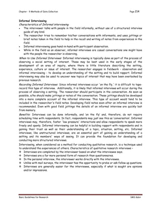 Chapter - 9 Methods of Data Collection Page 214
Basic Guidelines for Research SMS Kabir
Informal Interviewing
Characteristics of Informal interviewing
 The interviewer talks with people in the field informally, without use of a structured interview
guide of any kind.
 The researcher tries to remember his/her conversations with informants, and uses jottings or
brief notes taken in the field to help in the recall and writing of notes from experiences in the
field.
 Informal interviewing goes hand-in-hand with participant observation.
 While in the field as an observer, informal interviews are casual conversations one might have
with the people the researcher is observing.
When to Use Informal Interviews: Informal interviewing is typically done as part of the process of
observing a social setting of interest. These may be best used in the early stages of the
development of an area of inquiry, where there is little literature describing the setting,
experience, culture or issue of interest. The researcher engages in fieldwork - observation and
informal interviewing - to develop an understanding of the setting and to build rapport. Informal
interviewing may also be used to uncover new topics of interest that may have been overlooked by
previous research.
Recording Informal Interviews: Since informal interviews occur 'on the fly,' it is difficult to tape-
record this type of interview. Additionally, it is likely that informal interviews will occur during the
process of observing a setting. The researcher should participate in the conversation. As soon as
possible, s/he should make jottings or notes of the conversation. These jottings should be developed
into a more complete account of the informal interview. This type of account would tend to be
included in the researcher's field notes. Developing field notes soon after an informal interview is
recommended. Even with good field jottings the details of an informal interview are quickly lost
from memory.
Benefits: Interviews can be done informally, and ‘on the fly’ and, therefore, do not require
scheduling time with respondents. In fact, respondents may just see this as ‘conversation’. Informal
interviews may, therefore, foster 'low pressure' interactions and allow respondents to speak more
freely and openly. Informal interviewing can be helpful in building rapport with respondents and in
gaining their trust as well as their understanding of a topic, situation, setting, etc. Informal
interviews, like unstructured interviews, are an essential part of gaining an understanding of a
setting and its members' ways of seeing. It can provide the foundation for developing and
conducting more structured interviews.
Interviewing, when considered as a method for conducting qualitative research, is a technique used
to understand the experiences of others. Characteristics of qualitative research interviews –
 Interviews are completed by the interviewer based on what the interviewee says.
 Interviews are a far more personal form of research than questionnaires.
 In the personal interview, the interviewer works directly with the interviewee.
 Unlike with mail surveys, the interviewer has the opportunity to probe or ask follow up questions.
 Interviews are generally easier for the interviewee, especially if what is sought are opinions
and/or impressions.
 