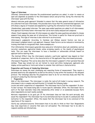 Chapter - 9 Methods of Data Collection Page 215
Basic Guidelines for Research SMS Kabir
Types of Interviews
Informal, Conversational interview: No predetermined questions are asked, in order to remain as
open and adaptable as possible to the interviewee’s nature and priorities; during the interview the
interviewer ‘goes with the flow’.
General interview guide approach: Intended to ensure that the same general areas of information
are collected from each interviewee; this provides more focus than the conversational approach, but
still allows a degree of freedom and adaptability in getting the information from the interviewee.
Standardized, open-ended interview: The same open-ended questions are asked to all interviewees;
this approach facilitates faster interviews that can be more easily analyzed and compared.
Closed, fixed-response interview: All interviewees are asked the same questions and asked to choose
answers from among the same set of alternatives. This format is useful for those not practiced in
interviewing. This type of interview is also referred to as structured.
Interviewer’s judgments: According to Hackman and Oldman several factors can bias an
interviewer’s judgment about a job applicant. However these factors can be reduced or minimized by
training interviews to recognized them. Some examples are -
Prior Information: Interviewers generally have some prior information about job candidates, such as
recruiter evaluations, application blanks, online screening results, or the results of psychological
tests. This can cause the interviewer to have a favorable or unfavorable attitude toward an
applicant before meeting them.
The Contrast Effect: How the interviewers evaluate a particular applicant may depend on their
standards of comparison, that is, the characteristics of the applicants they interviewed previously.
Iterviewers’ Prejudices: This can be done when the interviewers’ judgment is their personal likes and
dislikes. These may include but are not limited to racial and ethnic background, applicants who
display certain qualities or traits and refuse to consider their abilities or characteristics.
Preparation and Process of Conducting Interviews
Interviews are among the most challenging and rewarding forms of measurement. They require a
personal sensitivity and adaptability as well as the ability to stay within the bounds of the designed
protocol. The followings describe the preparation need to do for an interview study and then the
process of conducting the interview itself.
 Preparation
Role of the Interviewer: The interviewer is really the ‘jack-of-all-trades’ in survey research. The
interviewer’s role is complex and multifaceted. It includes the following tasks –
Locate and enlist cooperation of respondents: The interviewer has to find the respondent. In door-
to-door surveys, this means being able to locate specific addresses. Often, the interviewer has to
work at the least desirable times (like immediately after dinner or on weekends) because that’s
when respondents are most readily available.
Motivate respondents to do good job: If the interviewer does not take the work seriously, why
would the respondent? The interviewer has to be motivated and has to be able to communicate that
motivation to the respondent. Often, this means that the interviewer has to be convinced of the
importance of the research.
Clarify any confusion/concerns: Interviewers have to be able to think on their feet. Respondents
may raise objections or concerns that were not anticipated. The interviewer has to be able to
respond candidly and informatively.
 