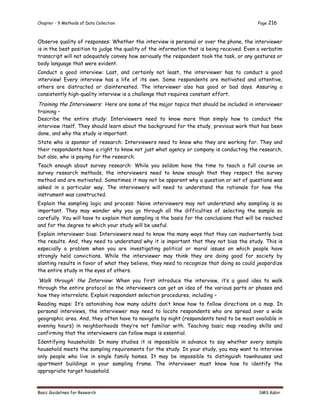 Chapter - 9 Methods of Data Collection Page 216
Basic Guidelines for Research SMS Kabir
Observe quality of responses: Whether the interview is personal or over the phone, the interviewer
is in the best position to judge the quality of the information that is being received. Even a verbatim
transcript will not adequately convey how seriously the respondent took the task, or any gestures or
body language that were evident.
Conduct a good interview: Last, and certainly not least, the interviewer has to conduct a good
interview! Every interview has a life of its own. Some respondents are motivated and attentive,
others are distracted or disinterested. The interviewer also has good or bad days. Assuring a
consistently high-quality interview is a challenge that requires constant effort.
Training the Interviewers: Here are some of the major topics that should be included in interviewer
training –
Describe the entire study: Interviewers need to know more than simply how to conduct the
interview itself. They should learn about the background for the study, previous work that has been
done, and why the study is important.
State who is sponsor of research: Interviewers need to know who they are working for. They and
their respondents have a right to know not just what agency or company is conducting the research,
but also, who is paying for the research.
Teach enough about survey research: While you seldom have the time to teach a full course on
survey research methods, the interviewers need to know enough that they respect the survey
method and are motivated. Sometimes it may not be apparent why a question or set of questions was
asked in a particular way. The interviewers will need to understand the rationale for how the
instrument was constructed.
Explain the sampling logic and process: Naive interviewers may not understand why sampling is so
important. They may wonder why you go through all the difficulties of selecting the sample so
carefully. You will have to explain that sampling is the basis for the conclusions that will be reached
and for the degree to which your study will be useful.
Explain interviewer bias: Interviewers need to know the many ways that they can inadvertently bias
the results. And, they need to understand why it is important that they not bias the study. This is
especially a problem when you are investigating political or moral issues on which people have
strongly held convictions. While the interviewer may think they are doing good for society by
slanting results in favor of what they believe, they need to recognize that doing so could jeopardize
the entire study in the eyes of others.
‘Walk through’ the Interview: When you first introduce the interview, it’s a good idea to walk
through the entire protocol so the interviewers can get an idea of the various parts or phases and
how they interrelate. Explain respondent selection procedures, including –
Reading maps: It’s astonishing how many adults don’t know how to follow directions on a map. In
personal interviews, the interviewer may need to locate respondents who are spread over a wide
geographic area. And, they often have to navigate by night (respondents tend to be most available in
evening hours) in neighborhoods they’re not familiar with. Teaching basic map reading skills and
confirming that the interviewers can follow maps is essential.
Identifying households: In many studies it is impossible in advance to say whether every sample
household meets the sampling requirements for the study. In your study, you may want to interview
only people who live in single family homes. It may be impossible to distinguish townhouses and
apartment buildings in your sampling frame. The interviewer must know how to identify the
appropriate target household.
 