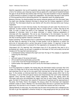 Chapter - 9 Methods of Data Collection Page 217
Basic Guidelines for Research SMS Kabir
Identify respondents: Just as with households, many studies require respondents who meet specific
criteria. For instance, your study may require that you speak with a male head-of-household between
the ages of 30 and 40 who has children under 18 living in the same household. It may be impossible
to obtain statistics in advance to target such respondents. The interviewer may have to ask a series
of filtering questions before determining whether the respondent meets the sampling needs.
Rehearse interview: You should probably have several rehearsal sessions with the interviewer team.
You might even videotape rehearsal interviews to discuss how the trainees responded in difficult
situations. The interviewers should be very familiar with the entire interview before ever facing a
respondent.
Explain supervision: In most interview studies, the interviewers will work under the direction of a
supervisor. In some contexts, the supervisor may be a faculty advisor; in others, they may be the
‘boss’. In order to assure the quality of the responses, the supervisor may have to observe a
subsample of interviews, listen in on phone interviews, or conduct follow-up assessments of
interviews with the respondents. This can be very threatening to the interviewers. You need to
develop an atmosphere where everyone on the research team - interviewers and supervisors - feel
like they're working together towards a common end.
Explain scheduling: The interviewers have to understand the demands being made on their schedules
and why these are important to the study. In some studies it will be imperative to conduct the
entire set of interviews within a certain time period. In most studies, it's important to have the
interviewers available when it's convenient for the respondents, not necessarily the interviewer.
Interviewer’s Kit: It’s important that interviewers have all of the materials they need to do a
professional job. Usually, you will want to assemble an interviewer kit that can be easily carried and
includes all of the important materials such as –
 a ‘professional-looking’ notebook (this might even have the logo of the company or organization
conducting the interviews);
 maps;
 sufficient copies of the survey instrument;
 official identification (preferable a picture ID);
 a cover letter from the Principal Investigator or Sponsor; and
 a phone number the respondent can call to verify the interviewer’s authenticity.
 Process
So all the preparation is complete, the training done, the interviewers ready to proceed, their ‘kits’
in hand. It’s finally time to do an actual interview. Each interview is unique, like a small work of art
(and sometimes the art may not be very good). Each interview has its own ebb and flow - its own
pace. To the outsider, an interview looks like a fairly standard, simple, prosaic effort. But to the
interviewer, it can be filled with special nuances and interpretations that aren’t often immediately
apparent. Every interview includes some common components. There’s the opening, where the
interviewer gains entry and establishes the rapport and tone for what follows. There’s the middle
game, the heart of the process, that consists of the protocol of questions and the improvisations of
the probe. And finally, there's the endgame, the wrap-up, where the interviewer and respondent
establish a sense of closure. Whether it’s a two-minute phone interview or a personal interview that
spans hours, the interview is a bit of theater, a mini-drama that involves real lives in real time.
Opening Remarks: In many ways, the interviewer has the same initial problem that a salesperson has.
You have to get the respondent's attention initially for a long enough period that you can sell them
 