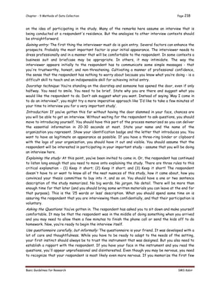 Chapter - 9 Methods of Data Collection Page 218
Basic Guidelines for Research SMS Kabir
on the idea of participating in the study. Many of the remarks here assume an interview that is
being conducted at a respondent's residence. But the analogies to other interview contexts should
be straightforward.
Gaining entry: The first thing the interviewer must do is gain entry. Several factors can enhance the
prospects. Probably the most important factor is your initial appearance. The interviewer needs to
dress professionally and in a manner that will be comfortable to the respondent. In some contexts a
business suit and briefcase may be appropriate. In others, it may intimidate. The way the
interviewer appears initially to the respondent has to communicate some simple messages - that
you're trustworthy, honest, and non-threatening. Cultivating a manner of professional confidence,
the sense that the respondent has nothing to worry about because you know what you’re doing - is a
difficult skill to teach and an indispensable skill for achieving initial entry.
Doorstep technique: You’re standing on the doorstep and someone has opened the door, even if only
halfway. You need to smile. You need to be brief. State why you are there and suggest what you
would like the respondent to do. Don’t ask suggest what you want. Instead of saying ‘May I come in
to do an interview?’, you might try a more imperative approach like ‘I’d like to take a few minutes of
your time to interview you for a very important study’.
Introduction: If you’ve gotten this far without having the door slammed in your face, chances are
you will be able to get an interview. Without waiting for the respondent to ask questions, you should
move to introducing yourself. You should have this part of the process memorized so you can deliver
the essential information in 20-30 seconds at most. State your name and the name of the
organization you represent. Show your identification badge and the letter that introduces you. You
want to have as legitimate an appearance as possible. If you have a three-ring binder or clipboard
with the logo of your organization, you should have it out and visible. You should assume that the
respondent will be interested in participating in your important study - assume that you will be doing
an interview here.
Explaining the study: At this point, you’ve been invited to come in. Or, the respondent has continued
to listen long enough that you need to move onto explaining the study. There are three rules to this
critical explanation - (1) Keep it short; (2) Keep it short; and (3) Keep it short! The respondent
doesn't have to or want to know all of the neat nuances of this study, how it came about, how you
convinced your thesis committee to buy into it, and so on. You should have a one or two sentence
description of the study memorized. No big words. No jargon. No detail. There will be more than
enough time for that later (and you should bring some written materials you can leave at the end for
that purpose). This is the ‘25 words or less’ description. What you should spend some time on is
assuring the respondent that you are interviewing them confidentially, and that their participation is
voluntary.
Asking the Questions: You’ve gotten in. The respondent has asked you to sit down and make yourself
comfortable. It may be that the respondent was in the middle of doing something when you arrived
and you may need to allow them a few minutes to finish the phone call or send the kids off to do
homework. Now, you’re ready to begin the interview itself.
Use questionnaire carefully, but informally: The questionnaire is your friend. It was developed with a
lot of care and thoughtfulness. While you have to be ready to adapt to the needs of the setting,
your first instinct should always be to trust the instrument that was designed. But you also need to
establish a rapport with the respondent. If you have your face in the instrument and you read the
questions, you'll appear unprofessional and disinterested. Even though you may be nervous, you need
to recognize that your respondent is most likely even more nervous. If you memorize the first few
 